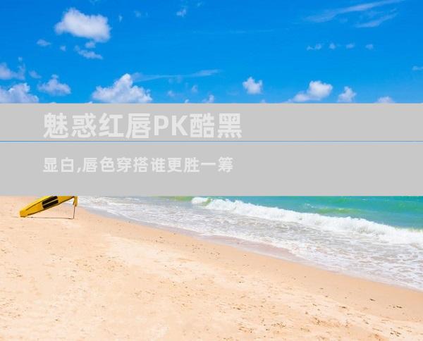 魅惑红唇PK酷黑显白,唇色穿搭谁更胜一筹